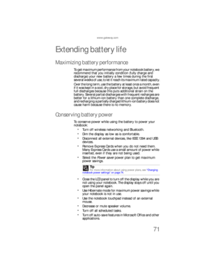 Page 79www.gateway.com
71
Extending battery life
Maximizing battery performance
To get maximum performance from your notebook battery, we 
recommend that you initially condition (fully charge and 
discharge) your new battery a few times during the first 
several weeks of use, to let it reach its maximum rated capacity.
Over the long term, use the battery at least once a month, even 
if it was kept in a cool, dry place for storage, but avoid frequent 
full discharges because this puts additional strain on the...