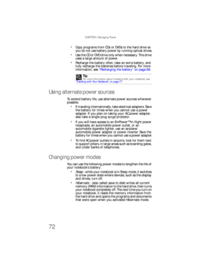 Page 80CHAPTER 5: Managing Power
72
Copy programs from CDs or DVDs to the hard drive so 
you do not use battery power by running optical drives.
Use the CD or DVD drive only when necessary. This drive 
uses a large amount of power.
Recharge the battery often, take an extra battery, and 
fully recharge the batteries before traveling. For more 
information, see “Recharging the battery” on page 68.
Using alternate power sources
To extend battery life, use alternate power sources whenever 
possible.
If traveling...