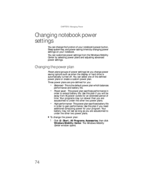 Page 82CHAPTER 5: Managing Power
74
Changing notebook power 
settings
You can change the function of your notebook’s power button, 
Sleep system key, and power-saving timers by changing power 
settings on your notebook.
You can customize power settings from the Windows Mobility 
Center by selecting power plans and adjusting advanced 
power settings.
Changing the power plan
Power plans (groups of power settings) let you change power 
saving options such as when the display or hard drive is 
automatically turned...