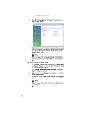 Page 84CHAPTER 5: Managing Power
76
2Click (Change power settings). The Select a power 
plan window opens.
3Click a setting on the left side of the screen that you want 
to change. The top three settings are not tied to a power 
plan. The bottom three settings modify the currently 
selected power plan.
To turn on Hybrid Sleep mode:  
1On the Select a power plan window, click Change plan 
settings for the plan you are using. The Change settings 
for the plan window opens.
2Click Change advanced power settings....
