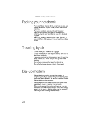 Page 86CHAPTER 6: Traveling with Your Notebook
78
Packing your notebook
Remove all discs, Express Cards, peripheral devices, and 
cables. Remember to pack those you will need while 
traveling.
Pack your notebook securely into a briefcase or 
hand-carried luggage, and keep it separate from 
toiletries, liquids, and food. Do not pack it in checked 
luggage.
Keep your notebook stable during travel. Secure it to 
prevent it from sliding around in overhead bins and car 
trunks.
Traveling by air
Do not check your...