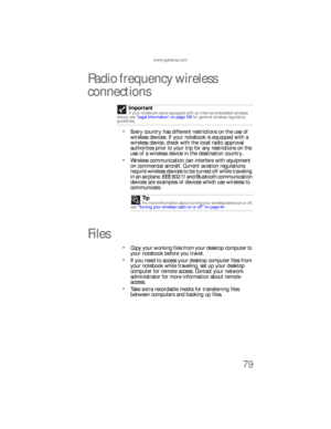 Page 87www.gateway.com
79
Radio frequency wireless 
connections
Every country has different restrictions on the use of 
wireless devices. If your notebook is equipped with a 
wireless device, check with the local radio approval 
authorities prior to your trip for any restrictions on the 
use of a wireless device in the destination country.
Wireless communication can interfere with equipment 
on commercial aircraft. Current aviation regulations 
require wireless devices to be turned off while traveling 
in an...