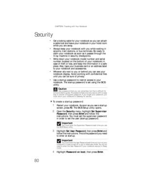 Page 88CHAPTER 6: Traveling with Your Notebook
80
Security
Get a locking cable for your notebook so you can attach 
a cable lock and leave your notebook in your hotel room 
while you are away.
Always keep your notebook with you while waiting in 
airports, train stations, or bus terminals. Be ready to 
claim your notebook as soon as it passes through the 
X-ray machine in security checkpoints.
Write down your notebook model number and serial 
number (located on the bottom of your notebook) in 
case of theft or...