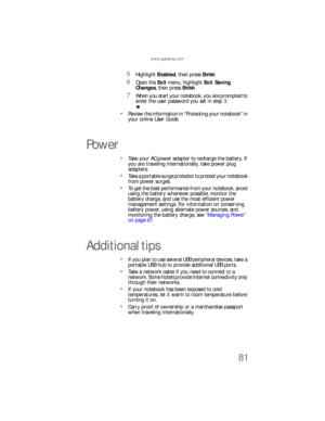 Page 89www.gateway.com
81
5Highlight Enabled, then press ENTER.
6Open the Exit menu, highlight Exit Saving 
Changes, then press E
NTER.
7When you start your notebook, you are prompted to 
enter the user password you set in step 3.
Review the information in “Protecting your notebook” in 
your online User Guide.
Power
Take your AC power adapter to recharge the battery. If 
you are traveling internationally, take power plug 
adapters.
Take a portable surge protector to protect your notebook 
from power surges.
To...