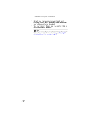 Page 90CHAPTER 6: Traveling with Your Notebook
82
Consult your insurance company and credit card 
company to learn about emergency travel assistance if 
your notebook is lost or damaged.
Take your recovery discs in case you need to install an 
additional driver or software.
Tip
Yo u  c a n  cre a te  a  Drivers and Applications Recovery disc using the 
Gateway Recovery Center. For more information, see “Preparing for 
software and device driver recovery” on page 89. 