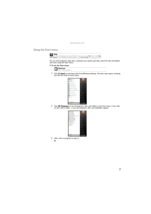 Page 13www.gateway.com
7
Using the Start menu
You can start programs, open files, customize your system, get help, search for files and folders, 
and more using the Start menu.
To use the Start menu:  
1Click  (Start) on the lower left of the Windows desktop. The Start menu opens, showing 
you the first level of menu items.
2Click All Programs to see all programs, files, and folders in the Start menu. If you click 
an item with a folder   icon, the programs, files, and subfolders appear.
3Click a file or...