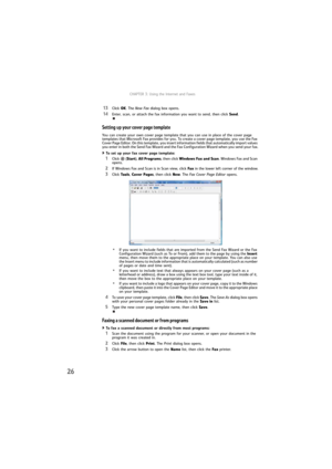 Page 32CHAPTER 3: Using the Internet and Faxes
26
13Click OK. The New Fax dialog box opens.
14Enter, scan, or attach the fax information you want to send, then click Send.
Setting up your cover page template
You can create your own cover page template that you can use in place of the cover page 
templates that Microsoft Fax provides for you. To create a cover page template, you use the Fax 
Cover Page Editor. On this template, you insert information fields that automatically import values 
you enter in both the...