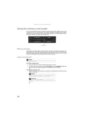 Page 36CHAPTER 4: Using Drives and Media Files
30
Using the memory card reader
You can use the optional memory card reader to transfer pictures from a digital camera to your 
computer. You can also use the memory card reader to transfer data between your computer 
and a device that uses memory cards, such as a PDA, MP3 player, or cellular telephone. (Your 
computer’s memory card reader may look different.)
Memory card types
The memory card reader supports several memory card types. To determine which types are...