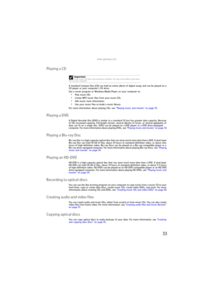 Page 39www.gateway.com
33
Playing a CD
A standard Compact Disc (CD) can hold an entire album of digital songs and can be played on a 
CD player or your computer’s CD drive.
Use a music program or Windows Media Player on your computer to:
•Play music CDs
•Create MP3 music files from your music CDs
•Edit music track information
•Use your music files to build a music library
For more information about playing CDs, see “Playing music and movies” on page 34.
Playing a DVD
A Digital Versatile Disc (DVD) is similar to...