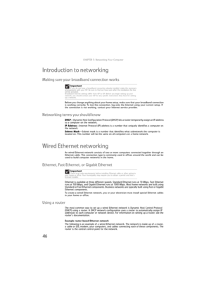 Page 52CHAPTER 5: Networking Your Computer
46
Introduction to networking
Making sure your broadband connection works
Before you change anything about your home setup, make sure that your broadband connection 
is working correctly. To test the connection, log onto the Internet using your current setup. If 
the connection is not working, contact your Internet service provider.
Networking terms you should know
DHCP—Dynamic Host Configuration Protocol (DHCP) lets a router temporarily assign an IP address 
to a...