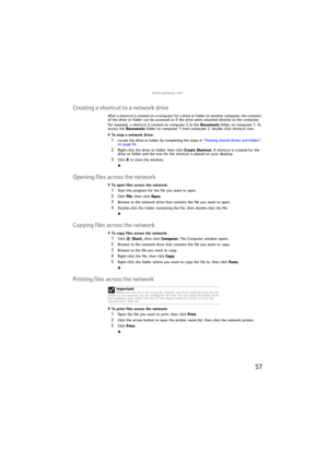 Page 63www.gateway.com
57
Creating a shortcut to a network drive
After a shortcut is created on a computer for a drive or folder on another computer, the contents 
of the drive or folder can be accessed as if the drive were attached directly to the computer.
For example, a shortcut is created on computer 2 to the Documents folder on computer 1. To 
access the Documents folder on computer 1 from computer 2, double-click shortcut icon.
To map a network drive:  
1Locate the drive or folder by completing the steps...