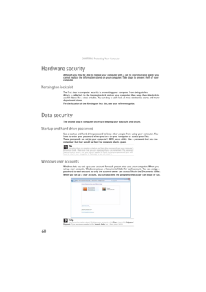 Page 66CHAPTER 6: Protecting Your Computer
60
Hardware security
Although you may be able to replace your computer with a call to your insurance agent, you 
cannot replace the information stored on your computer. Take steps to prevent theft of your 
computer.
Kensington lock slot
The first step in computer security is preventing your computer from being stolen.
Attach a cable lock to the Kensington lock slot on your computer, then wrap the cable lock to 
a solid object like a desk or table. You can buy a cable...