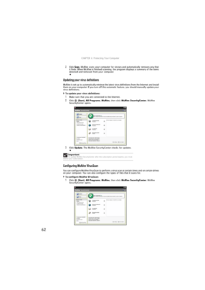 Page 68CHAPTER 6: Protecting Your Computer
62
2Click Scan. McAfee scans your computer for viruses and automatically removes any that 
it finds. When McAfee is finished scanning, the program displays a summary of the items 
detected and removed from your computer.
Updating your virus definitions
McAfee is set up to automatically retrieve the latest virus definitions from the Internet and install 
them on your computer. If you turn off this automatic feature, you should manually update your 
virus definitions.
To...