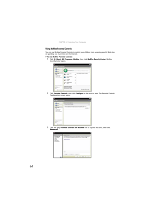 Page 70CHAPTER 6: Protecting Your Computer
64
Using McAfee Parental Controls
You can use McAfee Parental Controls to restrict your children from accessing specific Web sites 
or spending too much time on the Internet.
To use McAfee Parental Controls:  
1Click (Start), All Programs, McAfee, then click McAfee SecurityCenter. McAfee 
SecurityCenter opens.
2Click Parental Controls, then click Configure in the services area. The Parental Controls 
Configuration screen opens.
3Click the grey Parental controls are...