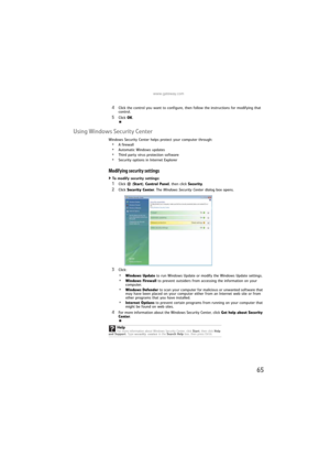 Page 71www.gateway.com
65
4Click the control you want to configure, then follow the instructions for modifying that 
control.
5Click OK.
Using Windows Security Center
Windows Security Center helps protect your computer through:
•A firewall
•Automatic Windows updates
•Third party virus protection software
•Security options in Internet Explorer
Modifying security settings
To modify security settings:  
1Click (Start), Control Panel, then click Security.
2Click Security Center. The Windows Security Center dialog...