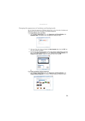 Page 77www.gateway.com
71
Changing the appearance of windows and backgrounds
You can change the appearance of Windows desktop items, such as the colors of windows and 
dialog boxes and the color and design of the desktop background.
To change Window colors and effects:  
1Click  (Start), Control Panel, then under Appearance and Personalization, click 
Customize colors. The Window Color and Appearance dialog box opens.
2Click one of the color choices and adjust the Color intensity slider, then click OK. Your...