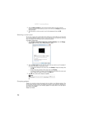 Page 78CHAPTER 7: Customizing Windows
72
2Click the Picture Location list, then click the location where you want to look for 
background images. If the location you want is not in the list, click Browse and locate the 
drive and folder.
3Click the picture or color you want to use for the background, then click OK.
Selecting a screen saver
You can use a screen saver to keep others from viewing your screen while you are away from 
your computer. Windows supplies a variety of screen savers that you can choose...