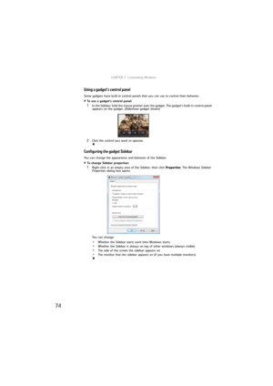 Page 80CHAPTER 7: Customizing Windows
74
Using a gadget’s control panel
Some gadgets have built-in control panels that you can use to control their behavior.
To use a gadget’s control panel:  
1In the Sidebar, hold the mouse pointer over the gadget. The gadget’s built-in control panel 
appears on the gadget. (Slideshow gadget shown)
2Click the control you want to operate.
Configuring the gadget Sidebar
You can change the appearance and behavior of the Sidebar.
To change Sidebar properties:  
1Right-click in an...