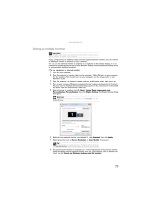 Page 81www.gateway.com
75
Setting up multiple monitors
If your computer has an additional video card that supports external monitors, you can connect 
an additional monitor or projector to your computer.
You can use the external monitor or projector as a duplicate of the primary display, or as an 
extension to roughly double the size of your Windows desktop. Use the additional desktop space 
to accommodate additional windows.
To use a projector or external monitor:  
1Turn off your computer.
2Plug the projector...