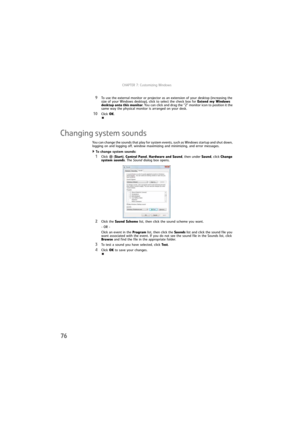 Page 82CHAPTER 7: Customizing Windows
76
9To use the external monitor or projector as an extension of your desktop (increasing the 
size of your Windows desktop), click to select the check box for Extend my Windows 
desktop onto this monitor. You can click and drag the “2” monitor icon to position it the 
same way the physical monitor is arranged on your desk.
10Click OK.
Changing system sounds
You can change the sounds that play for system events, such as Windows startup and shut down, 
logging on and logging...