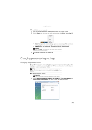 Page 85www.gateway.com
79
To switch between user accounts:  
1Save any open documents that are being worked on in your current account.
2Click (Start), click the arrow next to the lock icon, then click Switch User or Log Off. 
•Switch User opens the account selection screen but does not log off the current user, 
and any programs that were running for the previous user continue to run.
•Log Off logs off the current user, then opens the account selection screen.
3Click the user account that you want to use....