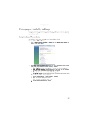 Page 87www.gateway.com
81
Changing accessibility settings
Your computer can be a powerful tool, but it may be less useful to you if items on the screen 
are difficult to see, or if the mouse is difficult to control. Windows has several tools that help 
you use it more easily.
Using the Ease of Access Center
Use the Ease of Access Center to change several system display settings.
To use the Ease of Access Center:  
1Click  (Start), Control Panel, Ease of Access, then click Ease of Access Center. The 
Ease of...