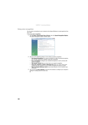 Page 88CHAPTER 7: Customizing Windows
82
Using voice recognition
You can attach a microphone to your computer and configure Windows to create typed text from 
your voice.
To set up voice recognition:  
1Click  (Start), Control Panel, Ease of Access, then click Speech Recognition Options. 
The Speech Recognition Options window opens.
2Click one of the following settings to start setting up speech recognition:
•Start Speech Recognition turns speech recognition on. With an attached microphone, 
you can then...