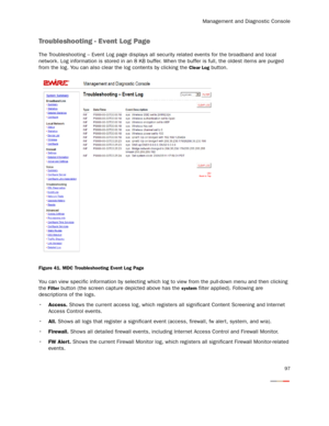 Page 102Management and Diagnostic Console
97
Troubleshooting - Event Log Page
The Troubleshooting – Event Log page displays all security related events for the broadband and local 
network. Log information is stored in an 8 KB buffer. When the buffer is full, the oldest items are purged 
from the log. You can also clear the log contents by clicking the 
Clear Log button. 
Figure 41. MDC Troubleshooting Event Log Page
You can view specific information by selecting which log to view from the pull-down menu and...