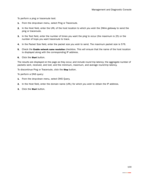 Page 105Management and Diagnostic Console
100
To perform a ping or traceroute test:
1.From the drop-down menu, select Ping or Traceroute.
2.In the Host field, enter the URL of the host location to which you wish the 2Wire gateway to send the 
ping or traceroute.
3.In the Test field, enter the number of times you want the ping to occur (the maximum is 25) or the 
number of hops you want traceroute to trace.
4.In the Packet Size field, enter the packet size you wish to send. The maximum packet size is 576.
5.Check...