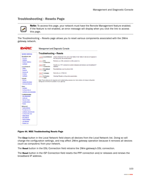 Page 108Management and Diagnostic Console
103
Troubleshooting - Resets Page
The Troubleshooting – Resets page allows you to reset various components associated with the 2Wire 
gateway network.
Figure 44. MDC Troubleshooting Resets Page
The Clear button in the Local Network field clears all devices from the Local Network list. Doing so will 
change the configuration settings, and may affect 2Wire gateway operation because it removes all devices 
(such as computers) from your network.
The 
Reset button in the DSL...