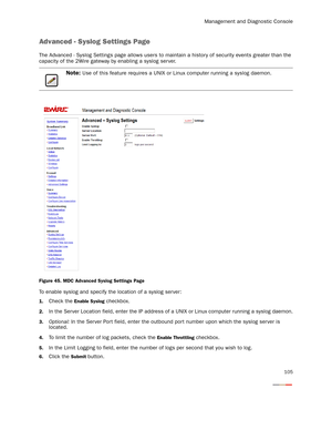 Page 110Management and Diagnostic Console
105
Advanced - Syslog Settings Page
The Advanced - Syslog Settings page allows users to maintain a history of security events greater than the 
capacity of the 2Wire gateway by enabling a syslog ser ver.
Figure 45. MDC Advanced Syslog Settings Page
To enable syslog and specify the location of a syslog server:
1.Check the Enable Syslog checkbox.
2.In the Server Location field, enter the IP address of a UNIX or Linux computer running a syslog daemon.
3.Optional: In the Ser...