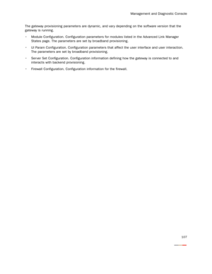 Page 112Management and Diagnostic Console
107
The gateway provisioning parameters are dynamic, and vary depending on the software version that the 
gateway is running.
 Module Configuration. Configuration parameters for modules listed in the Advanced Link Manager 
States page. The parameters are set by broadband provisioning.
 UI Param Configuration. Configuration parameters that affect the user interface and user interaction. 
The parameters are set by broadband provisioning.
 Ser ver Set Configuration....