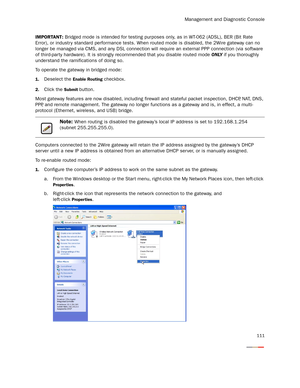 Page 116Management and Diagnostic Console
111
IMPORTANT: Bridged mode is intended for testing purposes only, as in WT-062 (ADSL), BER (Bit Rate 
Error), or industr y standard performance tests. When routed mode is disabled, the 2Wire gateway can no 
longer be managed via CMS, and any DSL connection will require an external PPP connection (via software 
of third-party hardware). It is strongly recommended that you disable routed mode ONLY if you thoroughly 
understand the ramifications of doing so.
To operate the...