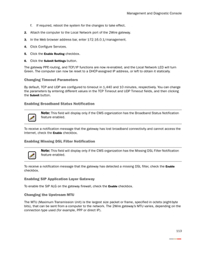 Page 118Management and Diagnostic Console
113
f. If required, reboot the system for the changes to take effect.
2.Attach the computer to the Local Network por t of the 2Wire gateway.
3.In the Web browser address bar, enter 172.16.0.1/management.
4.Click Configure Ser vices.
5.Click the Enable Routing checkbox.
6.Click the Submit Settings button.
The gateway PPP, routing, and TCP/IP functions are now re-enabled, and the Local Network LED will turn 
Green. The computer can now be reset to a DHCP-assigned IP...