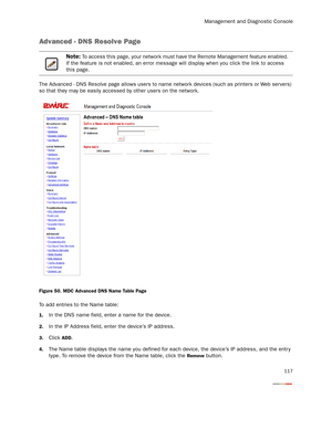 Page 122Management and Diagnostic Console
117
Advanced - DNS Resolve Page
The Advanced - DNS Resolve page allows users to name network devices (such as printers or Web ser vers) 
so that they may be easily accessed by other users on the network.
Figure 50. MDC Advanced DNS Name Table Page
To add entries to the Name table:
1.In the DNS name field, enter a name for the device.
2.In the IP Address field, enter the device’s IP address.
3.Click ADD.
4.The Name table displays the name you defined for each device, the...