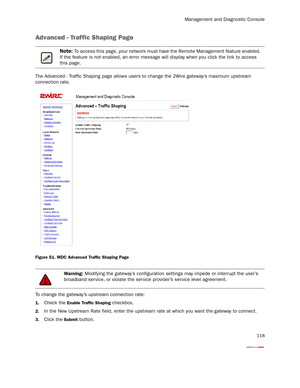 Page 123Management and Diagnostic Console
118
Advanced - Traffic Shaping Page
The Advanced - Traffic Shaping page allows users to change the 2Wire gateway’s maximum upstream 
connection rate.
Figure 51. MDC Advanced Traffic Shaping Page
To change the gateway’s upstream connection rate:
1.Check the Enable Traffic Shaping checkbox.
2.In the New Upstream Rate field, enter the upstream rate at which you want the gateway to connect.
3.Click the Submit button.
Note: To access this page, your network must have the...