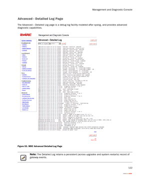 Page 127Management and Diagnostic Console
122
Advanced - Detailed Log Page
The Advanced – Detailed Log page is a debug log facility modeled after syslog, and provides advanced 
diagnostic capabilities.
Figure 53. MDC Advanced Detailed Log Page
Note: The Detailed Log retains a persistent (across upgrades and system restarts) record of 
gateway events. 