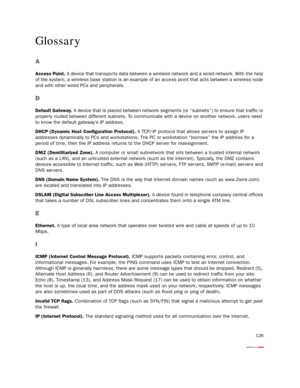 Page 131126
Glossary
A
Access Point. A device that transports data between a wireless network and a wired network. With the help 
of the system, a wireless base station is an example of an access point that acts between a wireless node 
and with other wired PCs and peripherals.
D
Default Gateway. A device that is placed between network segments (or “subnets”) to ensure that traffic is 
properly routed between different subnets. To communicate with a device on another network, users need 
to know the default...