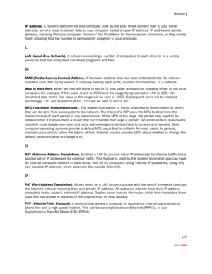 Page 132Glossary
127
IP Address. A numeric identifier for your computer. Just as the post office delivers mail to your home 
address, servers know to deliver data to your computer based on your IP address. IP addresses can be 
dynamic, meaning that your computer “borrows” the IP address for the necessar y timeframe, or they can be 
fixed, meaning that the number is permanently assigned to your computer.
L
LAN (Local Area Network). A network connecting a number of computers to each other or to a central 
ser ver...