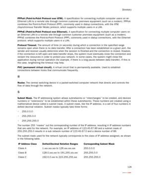 Page 133Glossary
128
PPPoA (Point-to-Point Protocol over ATM). A specification for connecting multiple computer users on an 
Ethernet LAN to a remote site through common customer premises equipment (such as a modem). PPPoA 
combines the Point-to-Point Protocol (PPP), commonly used in dialup connections, with the ATM 
(Asynchronous Transfer Mode) protocol, which supports multiple users in a LAN. 
PPPoE (Point-to-Point Protocol over Ethernet). A specification for connecting multiple computer users on 
an Ethernet...