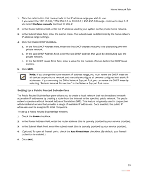 Page 38Home Network Tab
33
1.Click the radio button that corresponds to the IP address range you wish to use. 
If you select the 172.16.0.0 / 255.255.0.0 or 10.0.0.0 / 255.255.0.0 range, continue to step 5. If 
you select 
Configure manually, continue to step 2.
2.In the Router Address field, enter the IP address used by your system on the private home network.
3.In the Subnet Mask field, enter the subnet mask. The subnet mask is determined by the home network 
IP address range settings.
4.Click the Enable DHCP...