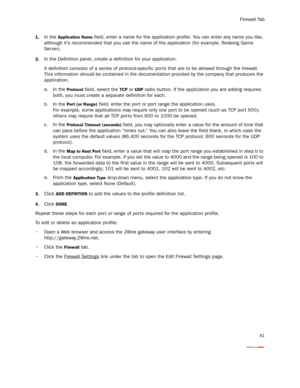 Page 46Firewall Tab
41
1.In the Application Name field, enter a name for the application profile. You can enter any name you like, 
although it’s recommended that you use the name of the application (for example, Redwing Game 
Ser ver).
2.In the Definition panel, create a definition for your application.
A definition consists of a series of protocol-specific por ts that are to be allowed through the firewall. 
This information should be contained in the documentation provided by the company that produces the...