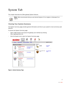 Page 72
System Tab
This chapter describes the 2Wire gateway System features.
Viewing Your System Summary
The System Summar y page provides general information and links to your system’s most commonly used 
features.
To access the System Summary page:
 Open a Web browser and access the gateway user interface by entering
http://gateway.2wire.net.
 Click the System tab to open the System Summary page.
Figure 1. System Summar y Page
Note: 2Wire recommends that you use Internet Explorer 5.5 (or higher) or Netscape...