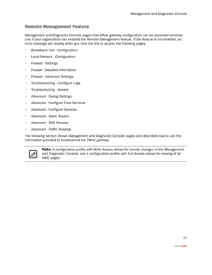 Page 62Management and Diagnostic Console
57
Remote Management Feature
Management and Diagnostic Console pages that affect gateway configuration can be accessed remotely 
only if your organization has enabled the Remote Management feature. If the feature is not enabled, an 
error message will display when you click the link to access the following pages.
 Broadband Link - Configuration
 Local Network - Configuration
 Firewall - Settings
 Firewall - Detailed Information
 Firewall - Advanced Settings...