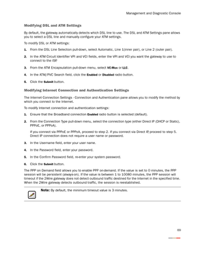 Page 74Management and Diagnostic Console
69
Modifying DSL and ATM Settings
By default, the gateway automatically detects which DSL line to use. The DSL and ATM Settings pane allows 
you to select a DSL line and manually configure your ATM settings.
To modify DSL or ATM settings:
1.From the DSL Line Selection pull-down, select Automatic, Line 1(inner pair), or Line 2 (outer pair).
2.In the ATM Circuit Identifier VPI and VCI fields, enter the VPI and VCI you want the gateway to use to 
connect to the ISP.
3.From...
