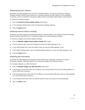 Page 75Management and Diagnostic Console
70
Modifying Hardware Address
By default, the 2Wire gateway uses its built-in hardware address. The Internet Connection Settings - 
Hardware Address Override pane allows you to manually override the MAC address of the broadband 
connection, which is sometimes required for cable modems that perform MAC address authentication.
To modify the hardware address:
1.Click the Override the built-in hardware address radio button.
2.In the Hardware Address field, enter the...