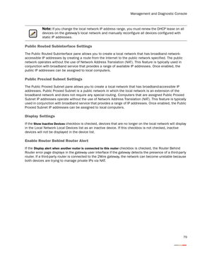 Page 84Management and Diagnostic Console
79
Public Routed Subinterface Settings
The Public Routed Subinterface pane allows you to create a local network that has broadband network-
accessible IP addresses by creating a route from the Internet to the public network specified. The public 
network operates without the use of Network Address Translation (NAT). This feature is typically used in 
conjunction with broadband ser vice that provides a range of available IP addresses. Once enabled, the 
public IP...