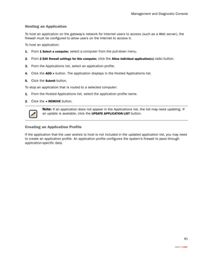 Page 86Management and Diagnostic Console
81
Hosting an Application
To host an application on the gateway’s network for Internet users to access (such as a Web ser ver), the 
firewall must be configured to allow users on the Internet to access it.
To host an application:
1.From 1 Select a computer, select a computer from the pull-down menu.
2.From 2 Edit firewall settings for this computer, click the Allow individual application(s) radio button. 
3.From the Applications list, select an application profile....