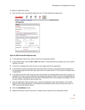 Page 87Management and Diagnostic Console
82
To create an application profile:
1.Click the Add a new user-defined application link. The Edit Application page opens.
Figure 36. MDC Firewall Edit Application Page
2.
In the Application Name field, enter a name for the application profile.
3.In the Protocol field, click the TCP or UDP radio button. If both protocols are required, you must create a 
definition for each.
4.In the Por t (or Range) field, enter the por t or por t range used by the application.
5.In the...