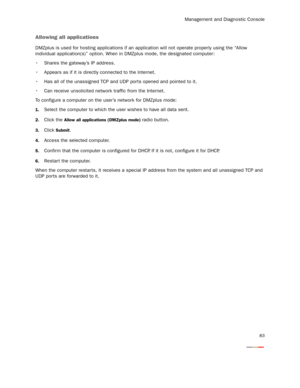 Page 88Management and Diagnostic Console
83
Allowing all applications
DMZplus is used for hosting applications if an application will not operate properly using the “Allow 
individual application(s)” option. When in DMZplus mode, the designated computer: 
 Shares the gateway’s IP address.
 Appears as if it is directly connected to the Internet.
 Has all of the unassigned TCP and UDP por ts opened and pointed to it.
 Can receive unsolicited network traffic from the Internet.
To configure a computer on the user’s...